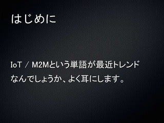 はじめに 
IoT / M2Mという単語が最近トレンド 
なんでしょうか、よく耳にします。 
 