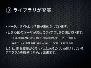 ③ ライブラリが充実 
・ポータルサイト上に情報が集約されています。 
・世界各国のユーザが沢山のライブラリを公開しています。 
・有線/無線LAN、GPS、カメラ、他各種センサ→ハード制御系 
・Webサーバ、画像処理、Websocket → ソフト、プロトコル系 
しかも、開発環境がクラウド上にあるので、公開されている 
プログラムを簡単にやりとり出来ます。 
 