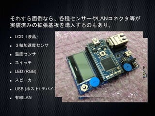 それすら面倒なら、各種センサーやLANコネクタ等が 
実装済みの拡張基板を購入するのもあり。 
LCD（液晶） 
３軸加速度センサ 
温度センサ 
スイッチ 
LED (RGB) 
スピーカー 
USB (ホスト/ デバイス) 
有線LAN 
 