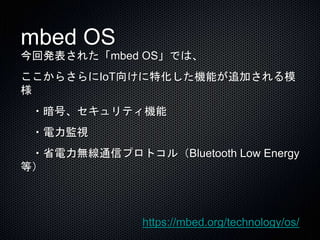 mbed OS 
今回発表された「mbed OS」では、 
ここからさらにIoT向けに特化した機能が追加される模 
様 
・暗号、セキュリティ機能 
・電力監視 
・省電力無線通信プロトコル（Bluetooth Low Energy 
等） 
https://mbed.org/technology/os/ 
 