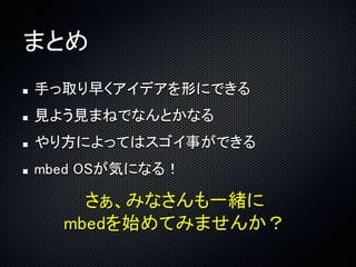 まとめ 
手っ取り早くアイデアを形にできる 
見よう見まねでなんとかなる 
やり方によってはスゴイ事ができる 
mbed OSが気になる！ 
さぁ、みなさんも一緒に 
mbedを始めてみませんか？ 
 