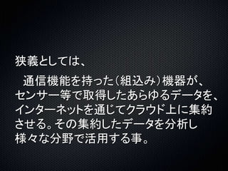 狭義としては、 
通信機能を持った（組込み）機器が、 
センサー等で取得したあらゆるデータを、 
インターネットを通じてクラウド上に集約 
させる。その集約したデータを分析し 
様々な分野で活用する事。 
 