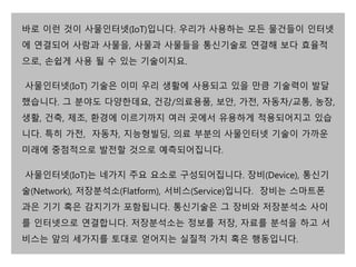 바로 이런 것이 사물인터넷(IoT)입니다. 우리가 사용하는 모든 물건들이 인터넷 
에 연결되어 사람과 사물을, 사물과 사물들을 통신기술로 연결해 보다 효율적 
으로, 손쉽게 사용 될 수 있는 기술이지요. 
사물인터넷(IoT) 기술은 이미 우리 생활에 사용되고 있을 만큼 기술력이 발달 
했습니다. 그 분야도 다양한데요, 건강/의료용품, 보안, 가전, 자동차/교통, 농장, 
생활, 건축, 제조, 환경에 이르기까지 여러 곳에서 유용하게 적용되어지고 있습 
니다. 특히 가전, 자동차, 지능형빌딩, 의료 부분의 사물인터넷 기술이 가까운 
미래에 중점적으로 발전할 것으로 예측되어집니다. 
사물인터넷(IoT)는 네가지 주요 요소로 구성되어집니다. 장비(Device), 통신기 
술(Network), 저장분석소(Flatform), 서비스(Service)입니다. 장비는 스마트폰 
과은 기기 혹은 감지기가 포함됩니다. 통신기술은 그 장비와 저장분석소 사이 
를 인터넷으로 연결합니다. 저장분석소는 정보를 저장, 자료를 분석을 하고 서 
비스는 앞의 세가지를 토대로 얻어지는 실질적 가치 혹은 행동입니다. 
 