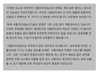 이러한 요소로 이루어진 사물인터넷(IoT)은 현재도 계속 발전 중이고, 앞으로 
의 가능성도 무궁무진합니다. 하지만 사물인터넷이 더 우리 생활에 유용하게 
사용되기 위해서는 두 가지가 더 뒷받침 되어야 합니다. 표준화와 보안입니다. 
현재 사물인터넷(IoT)기술은 정해진 기준, 규정 없이 개발되어지고 있습니다. 
이러한 무분별한 발전이 계속된다면 사물인터넷의 핵심인 다양한 기기들간의 
연결이 호환성 결여 때문에 유연하게 이루어지지 않을 것입니다. 표준화를 위 
해 공신력 있는 기업/기구들간의 상호협의가 필요합니다. 
사물인터넷(IoT)는 무엇보다 강한 보안성이 요구됩니다. 상호연결 되어진 사 
물인터넷 기기는 수집된 정보를 토대로 사용자에게 적절한 서비스를 제공합 
니다. 모든 기기들이 연결되어있기 때문에 어느 한곳이 해킹과 같은 공격을 
당하면 전체 시스템이 위협을 받게 되고 사용자의 개인적인 정보도 쉽게 유출 
될 수 있기 때문에 다른 무엇보다 보안이 중요한 이유입니다. 
