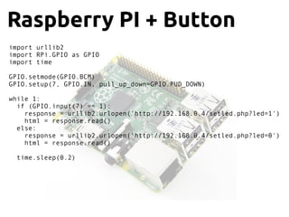 Raspberry PI + Button
import urllib2
import RPi.GPIO as GPIO
import time
GPIO.setmode(GPIO.BCM)
GPIO.setup(7, GPIO.IN, pull_up_down=GPIO.PUD_DOWN)
while 1:
if (GPIO.input(7) == 1):
response = urllib2.urlopen('http://192.168.0.4/setled.php?led=1')
html = response.read()
else:
response = urllib2.urlopen('http://192.168.0.4/setled.php?led=0')
html = response.read()
time.sleep(0.2)
 