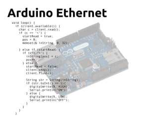 Arduino Ethernet
void loop() {
if (client.available()) {
char c = client.read();
if (c == '<') {
startRead = true;
pos = 0;
memset(& inString, 0, 32);
} else if (startRead) {
if (c!= '>') {
inString[pos] = c;
pos++;
} else {
startRead = false;
client.stop();
client.flush();
String str = String(inString);
if (str.toInt() == 1){
digitalWrite(9, HIGH);
Serial.println("ON");
} else {
digitalWrite(9, LOW);
Serial.println("OFF");
}
}
}
}
 