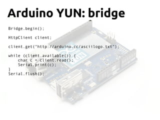 Arduino YUN: bridge
Bridge.begin();
HttpClient client;
client.get("http://arduino.cc/asciilogo.txt");
while (client.available()) {
char c = client.read();
Serial.print(c);
}
Serial.flush();
 