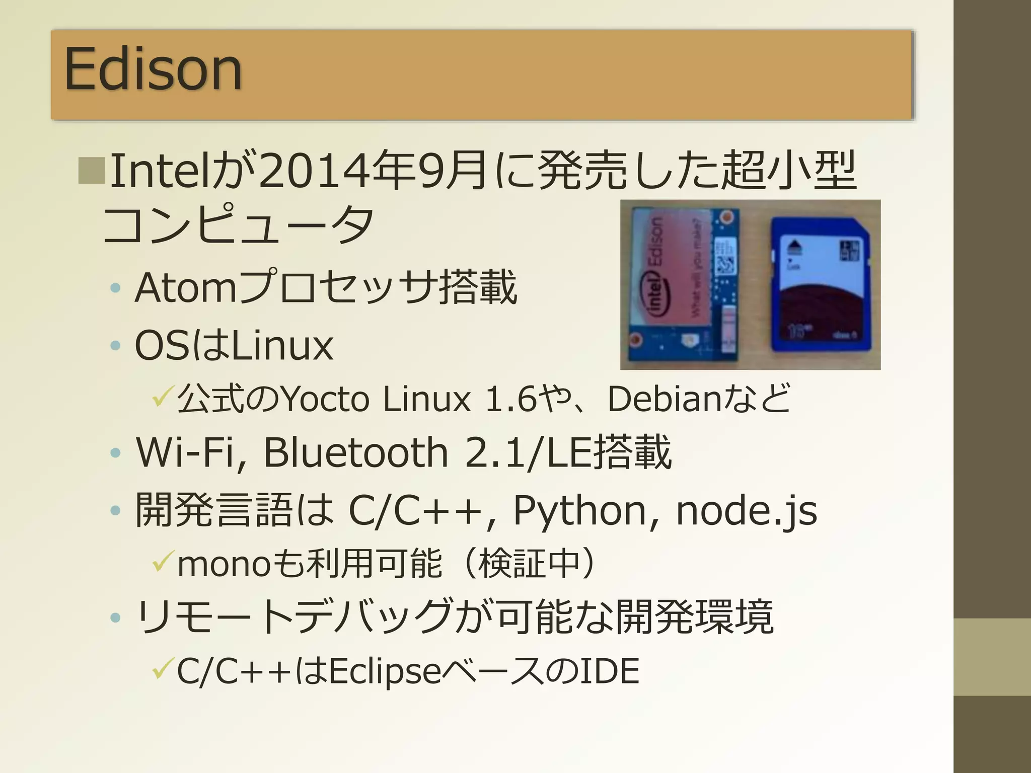 Edison
Intelが2014年9月に発売した超小型
コンピュータ
• Atomプロセッサ搭載
• OSはLinux
公式のYocto Linux 1.6や、Debianなど
• Wi-Fi, Bluetooth 2.1/LE搭載
• 開発言語は C/C++, Python, node.js
monoも利用可能（検証中）
• リモートデバッグが可能な開発環境
C/C++はEclipseベースのIDE
 