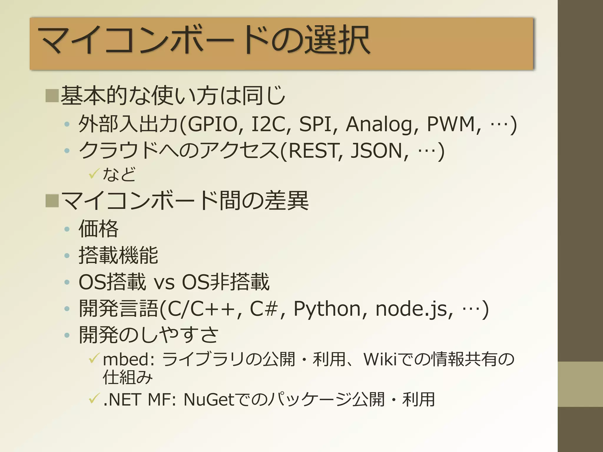 マイコンボードの選択
基本的な使い方は同じ
• 外部入出力(GPIO, I2C, SPI, Analog, PWM, …)
• クラウドへのアクセス(REST, JSON, …)
など
マイコンボード間の差異
• 価格
• 搭載機能
• OS搭載 vs OS非搭載
• 開発言語(C/C++, C#, Python, node.js, …)
• 開発のしやすさ
mbed: ライブラリの公開・利用、Wikiでの情報共有の
仕組み
.NET MF: NuGetでのパッケージ公開・利用
 