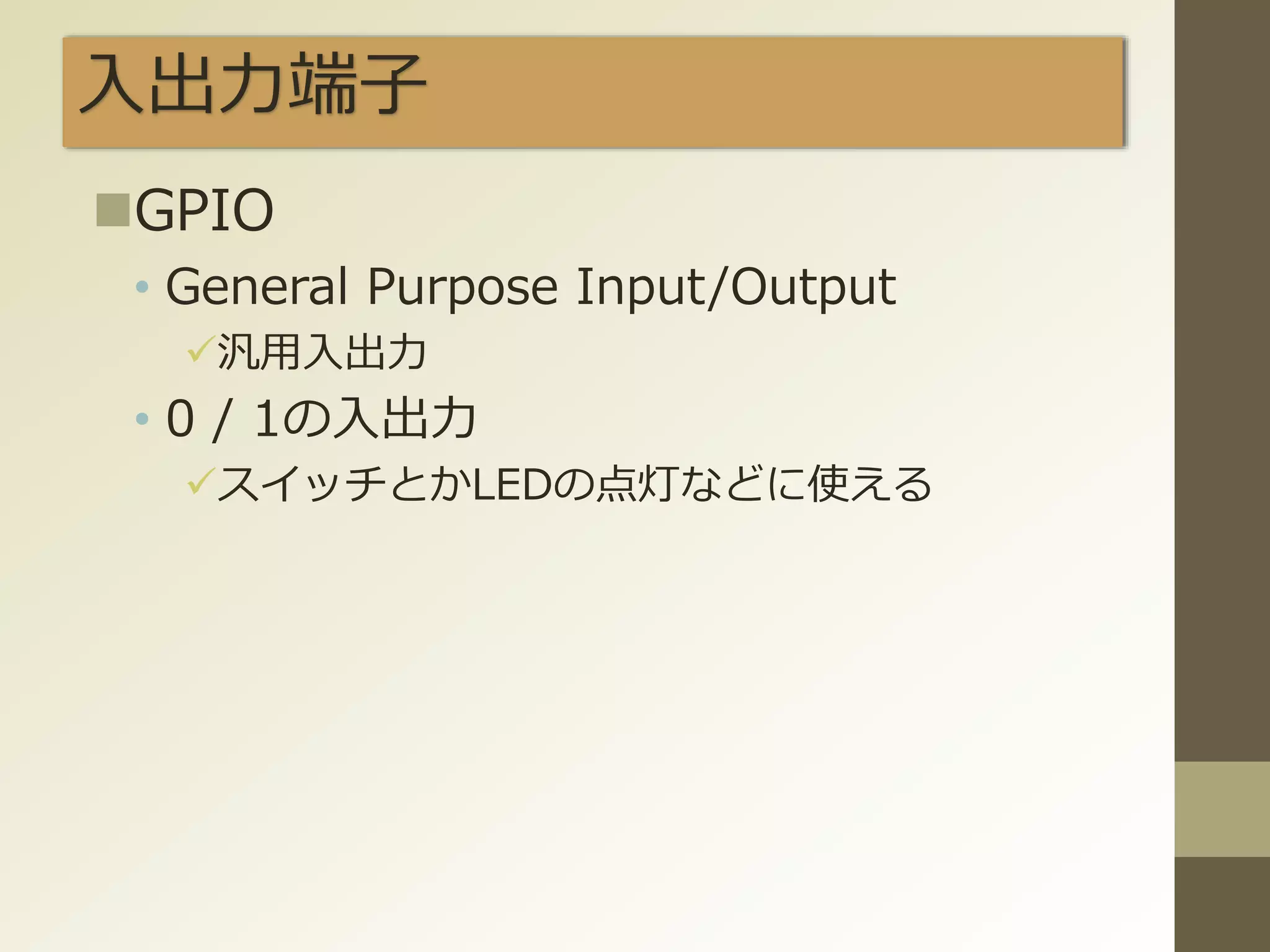 入出力端子
GPIO
• General Purpose Input/Output
汎用入出力
• 0 / 1の入出力
スイッチとかLEDの点灯などに使える
 