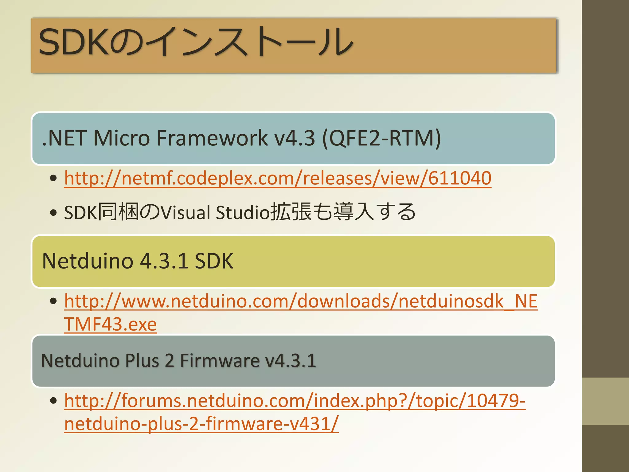 SDKのインストール
.NET Micro Framework v4.3 (QFE2-RTM)
• http://netmf.codeplex.com/releases/view/611040
• SDK同梱のVisual Studio拡張も導入する
Netduino 4.3.1 SDK
• http://www.netduino.com/downloads/netduinosdk_NE
TMF43.exe
Netduino Plus 2 Firmware v4.3.1
• http://forums.netduino.com/index.php?/topic/10479-
netduino-plus-2-firmware-v431/
 