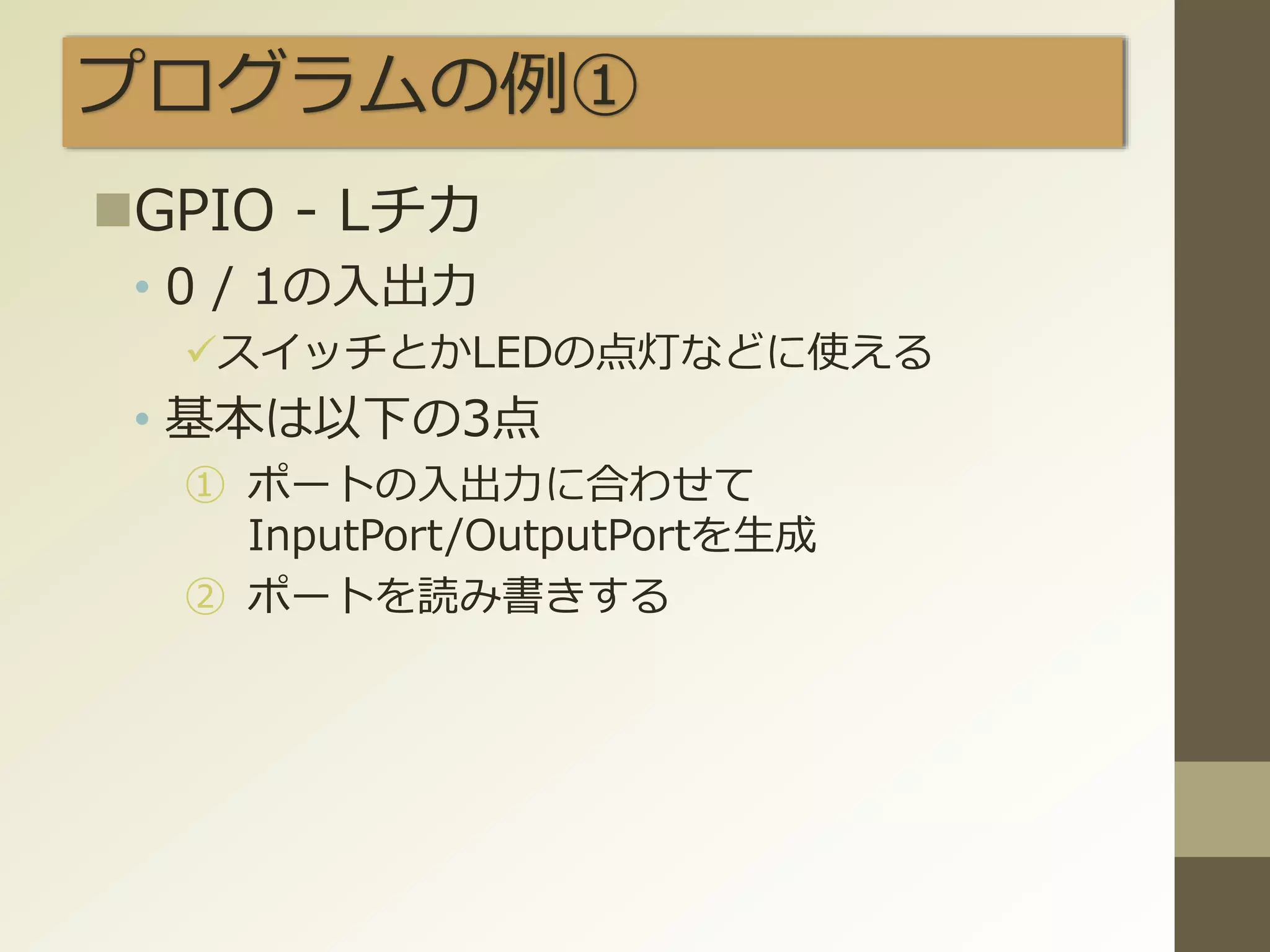 プログラムの例①
GPIO - Lチカ
• 0 / 1の入出力
スイッチとかLEDの点灯などに使える
• 基本は以下の3点
① ポートの入出力に合わせて
InputPort/OutputPortを生成
② ポートを読み書きする
 