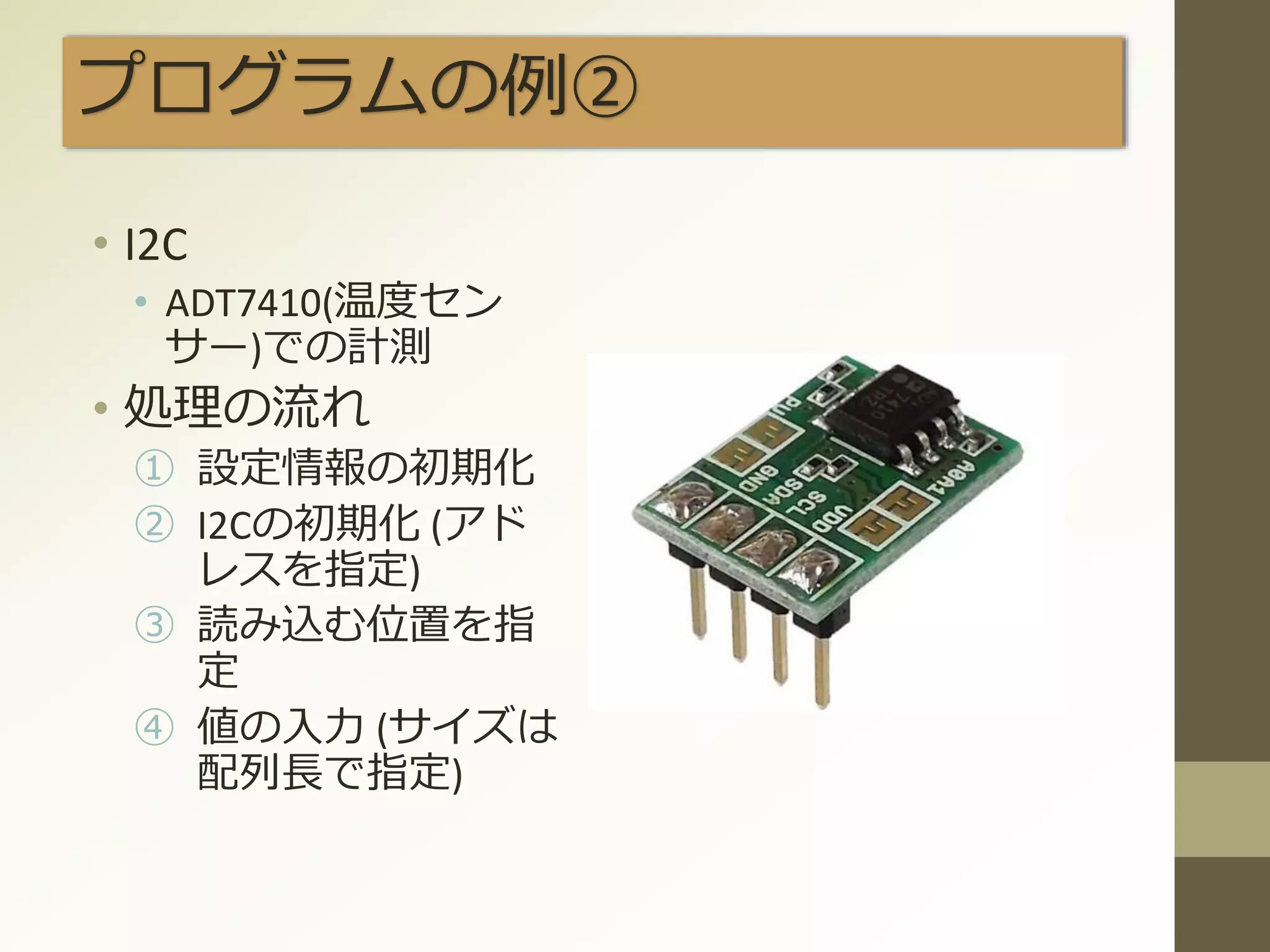 プログラムの例②
• I2C
• ADT7410(温度セン
サー)での計測
• 処理の流れ
① 設定情報の初期化
② I2Cの初期化 (アド
レスを指定)
③ 読み込む位置を指
定
④ 値の入力 (サイズは
配列長で指定)
 