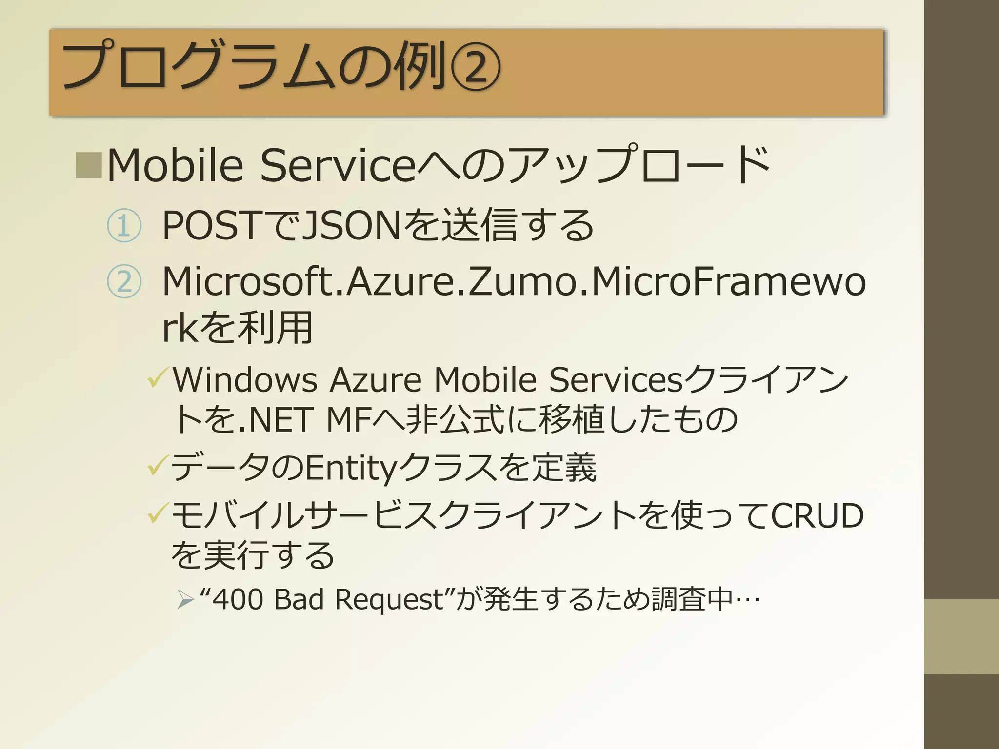 プログラムの例②
Mobile Serviceへのアップロード
① POSTでJSONを送信する
② Microsoft.Azure.Zumo.MicroFramewo
rkを利用
Windows Azure Mobile Servicesクライアン
トを.NET MFへ非公式に移植したもの
データのEntityクラスを定義
モバイルサービスクライアントを使ってCRUD
を実行する
“400 Bad Request”が発生するため調査中…
 