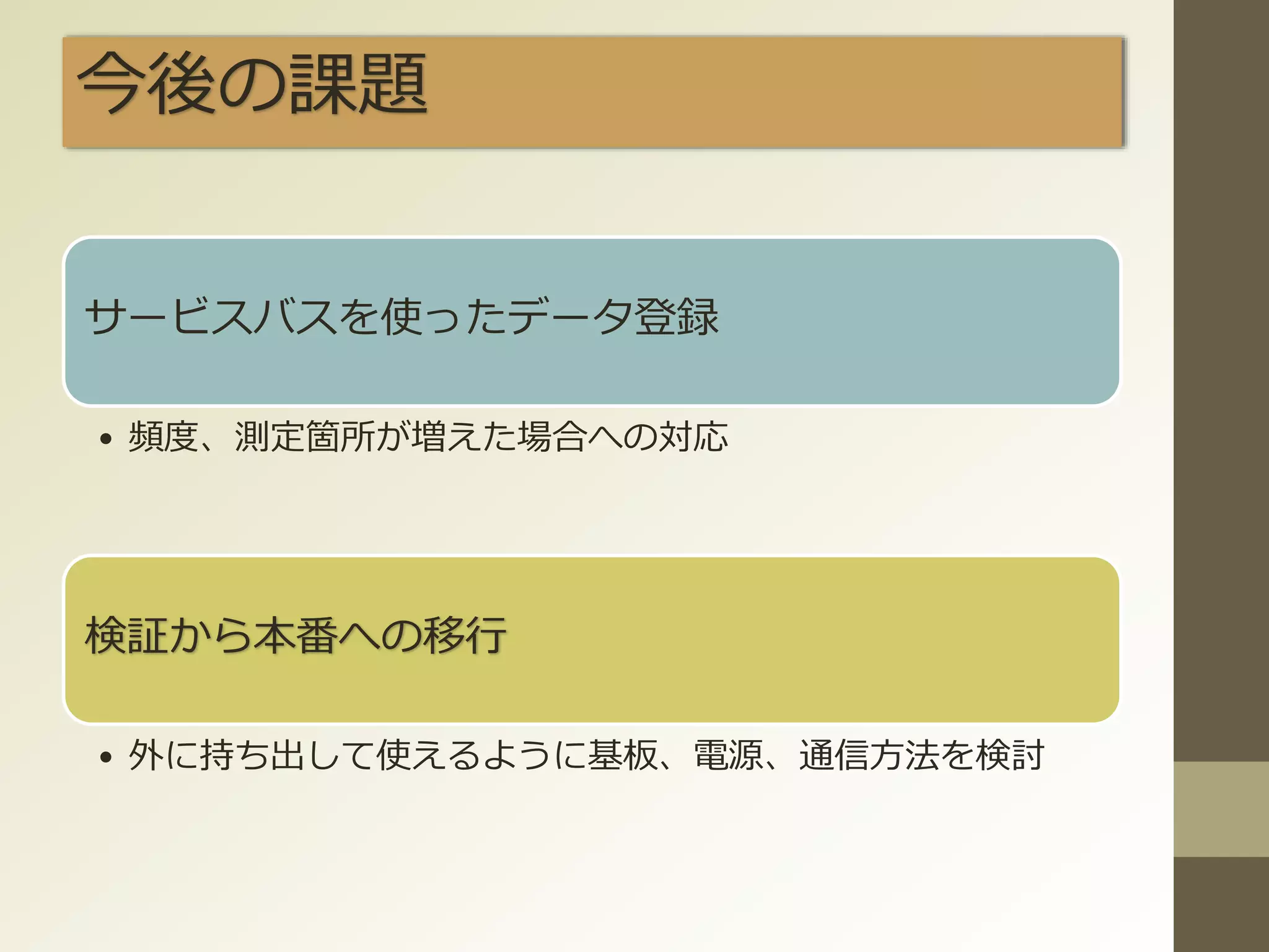 今後の課題
サービスバスを使ったデータ登録
• 頻度、測定箇所が増えた場合への対応
検証から本番への移行
• 外に持ち出して使えるように基板、電源、通信方法を検討
 