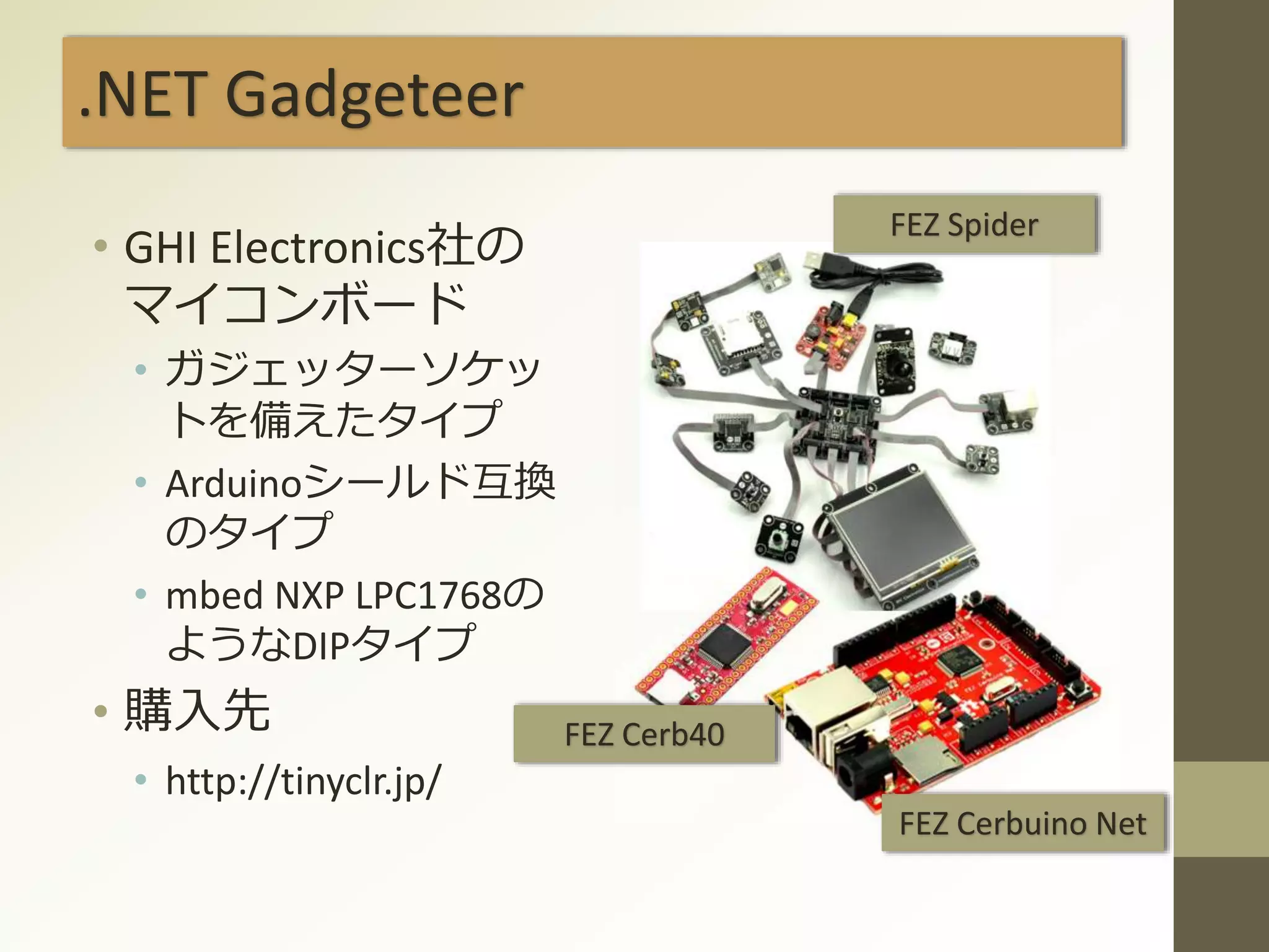 .NET Gadgeteer
• GHI Electronics社の
マイコンボード
• ガジェッターソケッ
トを備えたタイプ
• Arduinoシールド互換
のタイプ
• mbed NXP LPC1768の
ようなDIPタイプ
• 購入先
• http://tinyclr.jp/
FEZ Spider
FEZ Cerb40
FEZ Cerbuino Net
 
