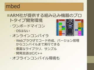 mbed
ARM社が提供する組み込み機器のプロ
トタイプ開発環境
• ワンボードマイコン
OSはない
• オンラインコンパイラ
Webブラウザでコード作成、バージョン管理
からコンパイルまで実行できる
豊富なライブラリ、サンプル
開発言語はC/C++
• オフラインコンパイル環境も
 