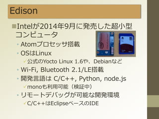 Edison
Intelが2014年9月に発売した超小型
コンピュータ
• Atomプロセッサ搭載
• OSはLinux
公式のYocto Linux 1.6や、Debianなど
• Wi-Fi, Bluetooth 2.1/LE搭載
• 開発言語は C/C++, Python, node.js
monoも利用可能（検証中）
• リモートデバッグが可能な開発環境
C/C++はEclipseベースのIDE
 