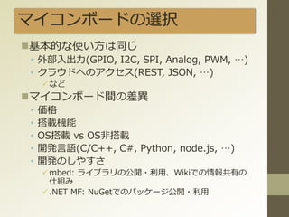 マイコンボードの選択
基本的な使い方は同じ
• 外部入出力(GPIO, I2C, SPI, Analog, PWM, …)
• クラウドへのアクセス(REST, JSON, …)
など
マイコンボード間の差異
• 価格
• 搭載機能
• OS搭載 vs OS非搭載
• 開発言語(C/C++, C#, Python, node.js, …)
• 開発のしやすさ
mbed: ライブラリの公開・利用、Wikiでの情報共有の
仕組み
.NET MF: NuGetでのパッケージ公開・利用
 