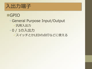 入出力端子
GPIO
• General Purpose Input/Output
汎用入出力
• 0 / 1の入出力
スイッチとかLEDの点灯などに使える
 