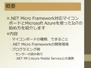 概要
.NET Micro Framework対応マイコン
ボードとMicrosoft Azureを使ったIoTの
始め方を紹介します
内容
• マイコンボードの種類、できること
• .NET Micro Frameworkの開発環境
• プログラミング例
センサーの読み取り
.NET MFとAzure Mobile Serviceとの連携
 