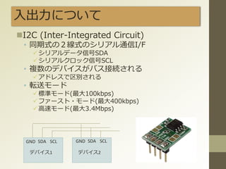 入出力について
I2C (Inter-Integrated Circuit)
• 同期式の２線式のシリアル通信I/F
シリアルデータ信号SDA
シリアルクロック信号SCL
• 複数のデバイスがバス接続される
アドレスで区別される
• 転送モード
標準モード(最大100kbps)
ファースト・モード(最大400kbps)
高速モード(最大3.4Mbps)
GND SDA SCL GND SDA SCL
デバイス1 デバイス2
 