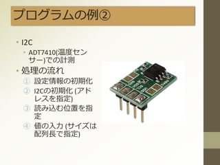 プログラムの例②
• I2C
• ADT7410(温度セン
サー)での計測
• 処理の流れ
① 設定情報の初期化
② I2Cの初期化 (アド
レスを指定)
③ 読み込む位置を指
定
④ 値の入力 (サイズは
配列長で指定)
 