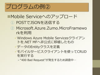 プログラムの例②
Mobile Serviceへのアップロード
① POSTでJSONを送信する
② Microsoft.Azure.Zumo.MicroFramewo
rkを利用
Windows Azure Mobile Servicesクライアン
トを.NET MFへ非公式に移植したもの
データのEntityクラスを定義
モバイルサービスクライアントを使ってCRUD
を実行する
“400 Bad Request”が発生するため調査中…
 