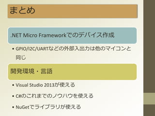まとめ
.NET Micro Frameworkでのデバイス作成
• GPIO/I2C/UARTなどの外部入出力は他のマイコンと
同じ
開発環境・言語
• Visual Studio 2013が使える
• C#のこれまでのノウハウを使える
• NuGetでライブラリが使える
 