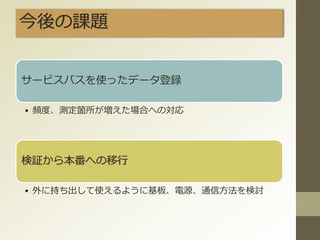 今後の課題
サービスバスを使ったデータ登録
• 頻度、測定箇所が増えた場合への対応
検証から本番への移行
• 外に持ち出して使えるように基板、電源、通信方法を検討
 