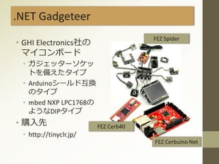 .NET Gadgeteer
• GHI Electronics社の
マイコンボード
• ガジェッターソケッ
トを備えたタイプ
• Arduinoシールド互換
のタイプ
• mbed NXP LPC1768の
ようなDIPタイプ
• 購入先
• http://tinyclr.jp/
FEZ Spider
FEZ Cerb40
FEZ Cerbuino Net
 