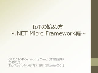 IoTの始め方
～.NET Micro Framework編～
＠2015 MVP Community Camp（名古屋会場）
2015/1/31
まどべんよっかいち 青木 宣明 (@kumar0001)
 