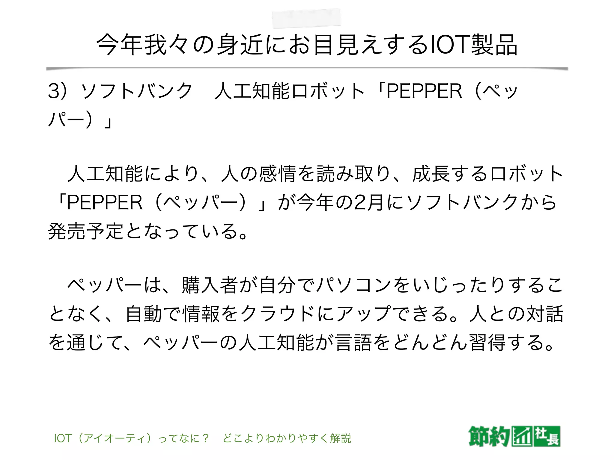 今年我々の身近にお目見えするIOT製品
3）ソフトバンク 人工知能ロボット「PEPPER（ペッ
パー）」
 人工知能により、人の感情を読み取り、成長するロボット
「PEPPER（ペッパー）」が今年の2月にソフトバンクから
発売予定となっている。
 ペッパーは、購入者が自分でパソコンをいじったりするこ
となく、自動で情報をクラウドにアップできる。人との対話
を通じて、ペッパーの人工知能が言語をどんどん習得する。
IOT（アイオーティ）ってなに？ どこよりわかりやすく解説
 