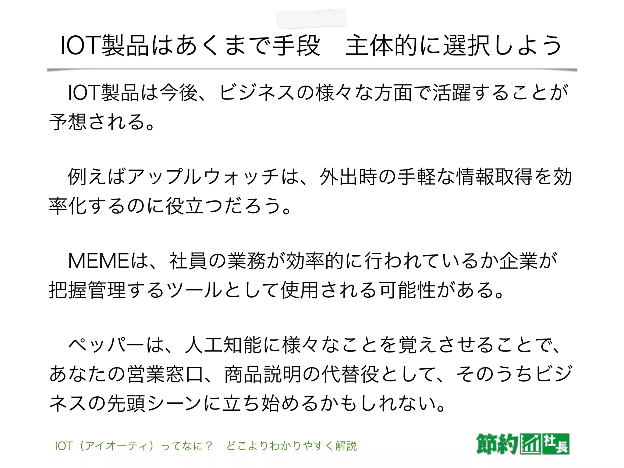IOT製品はあくまで手段 主体的に選択しよう
 IOT製品は今後、ビジネスの様々な方面で活躍することが
予想される。
 例えばアップルウォッチは、外出時の手軽な情報取得を効
率化するのに役立つだろう。
 MEMEは、社員の業務が効率的に行われているか企業が
把握管理するツールとして使用される可能性がある。
 ペッパーは、人工知能に様々なことを覚えさせることで、
あなたの営業窓口、商品説明の代替役として、そのうちビジ
ネスの先頭シーンに立ち始めるかもしれない。
IOT（アイオーティ）ってなに？ どこよりわかりやすく解説
 
