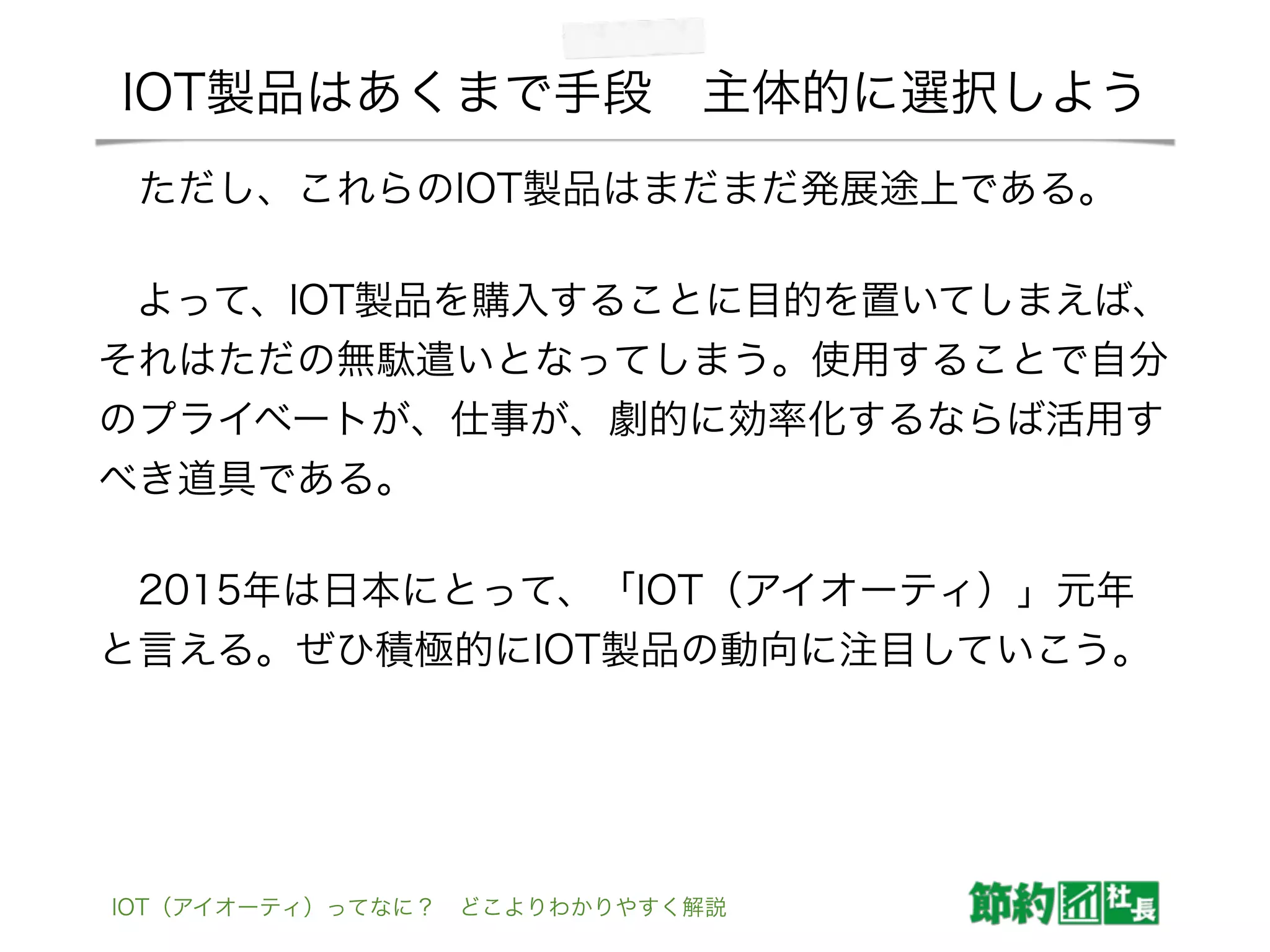 IOT製品はあくまで手段 主体的に選択しよう
 ただし、これらのIOT製品はまだまだ発展途上である。
 よって、IOT製品を購入することに目的を置いてしまえば、
それはただの無駄遣いとなってしまう。使用することで自分
のプライベートが、仕事が、劇的に効率化するならば活用す
べき道具である。
 2015年は日本にとって、「IOT（アイオーティ）」元年
と言える。ぜひ積極的にIOT製品の動向に注目していこう。
IOT（アイオーティ）ってなに？ どこよりわかりやすく解説
 