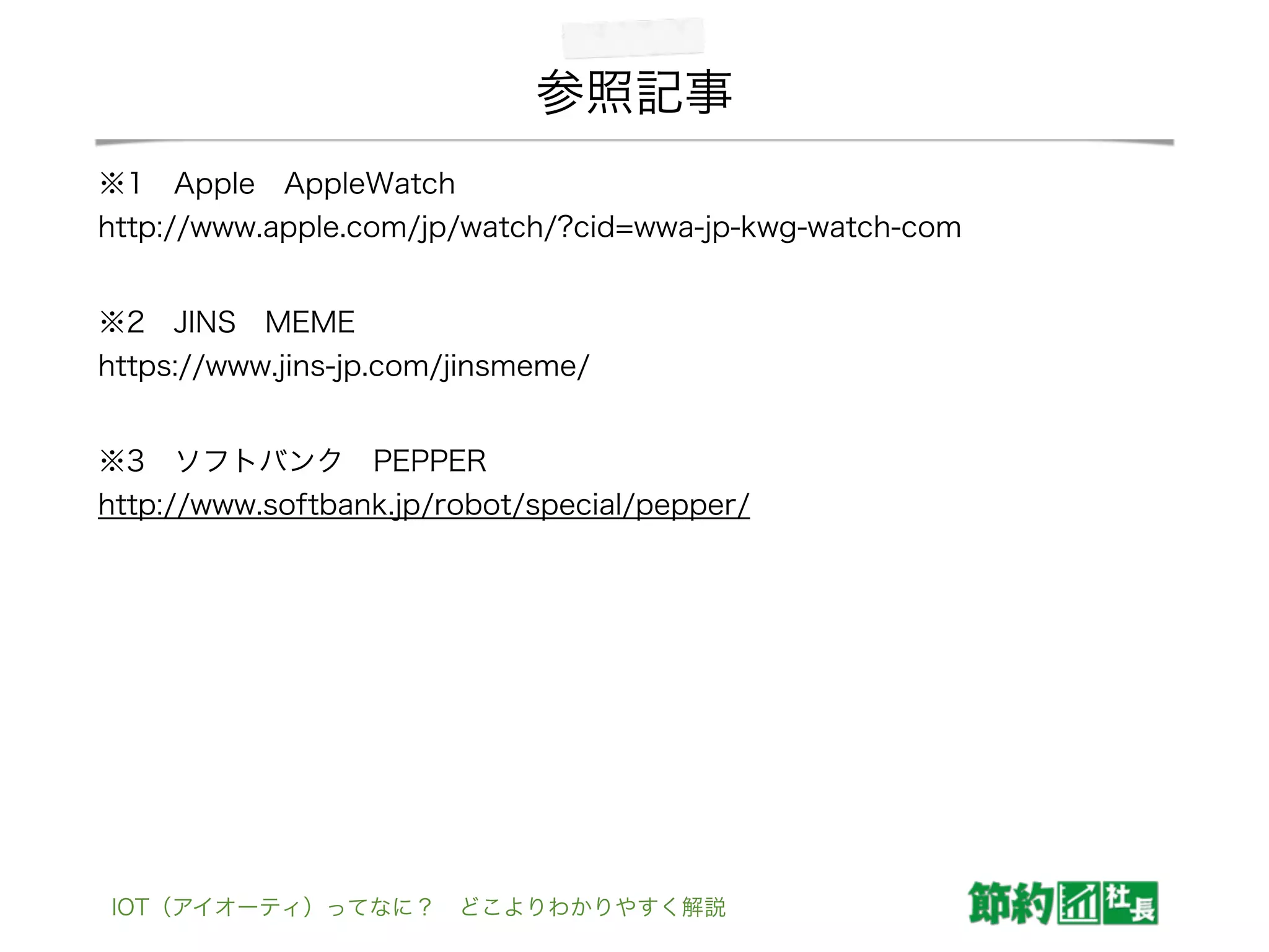 参照記事
※1 Apple AppleWatch                      
http://www.apple.com/jp/watch/?cid=wwa-jp-kwg-watch-com
※2 JINS MEME                          
https://www.jins-jp.com/jinsmeme/
※3 ソフトバンク PEPPER                      
http://www.softbank.jp/robot/special/pepper/
IOT（アイオーティ）ってなに？ どこよりわかりやすく解説
 