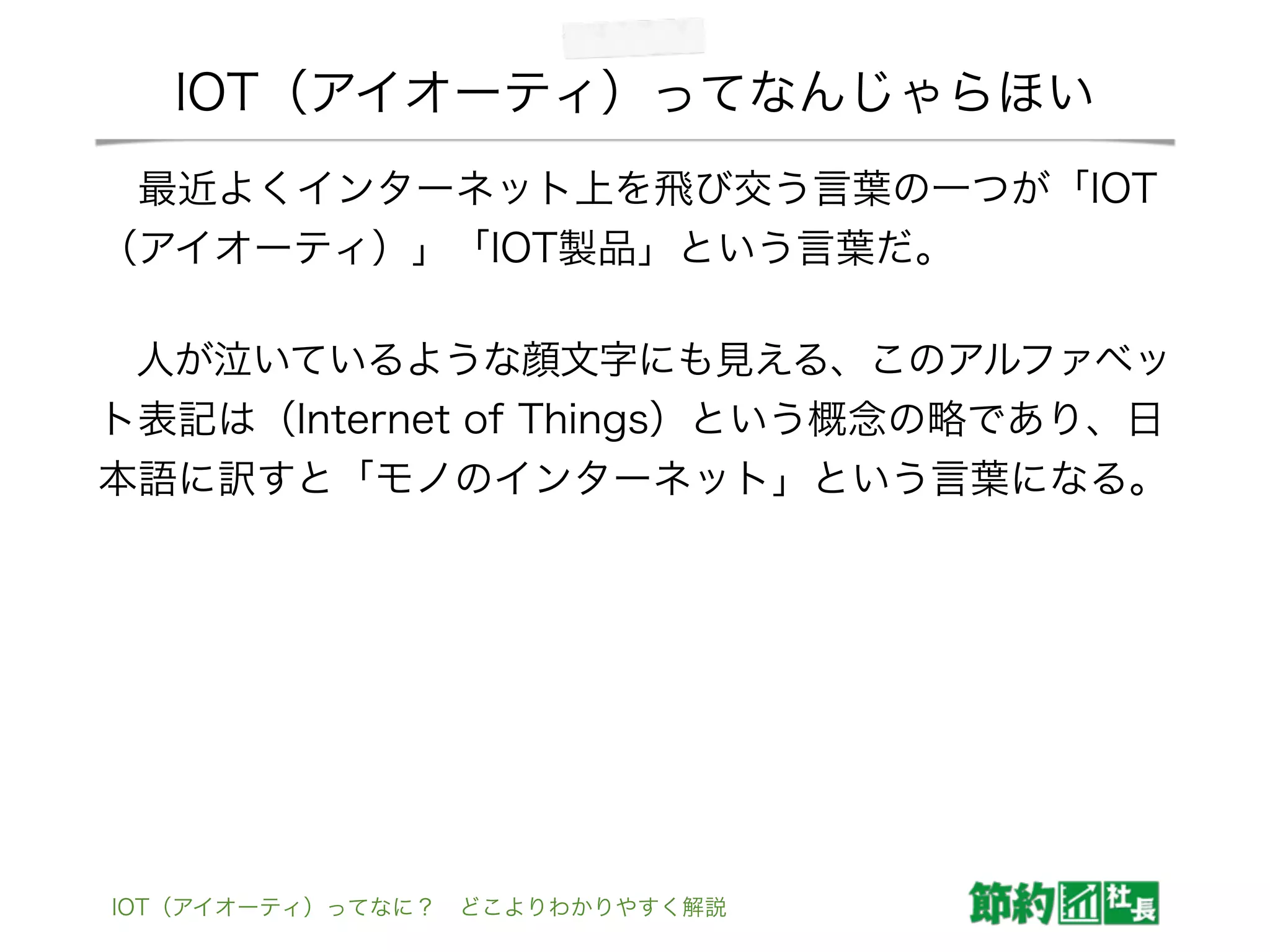 IOT（アイオーティ）ってなんじゃらほい
 最近よくインターネット上を飛び交う言葉の一つが「IOT
（アイオーティ）」「IOT製品」という言葉だ。
 人が泣いているような顔文字にも見える、このアルファベッ
ト表記は（Internet of Things）という概念の略であり、日
本語に訳すと「モノのインターネット」という言葉になる。
IOT（アイオーティ）ってなに？ どこよりわかりやすく解説
 