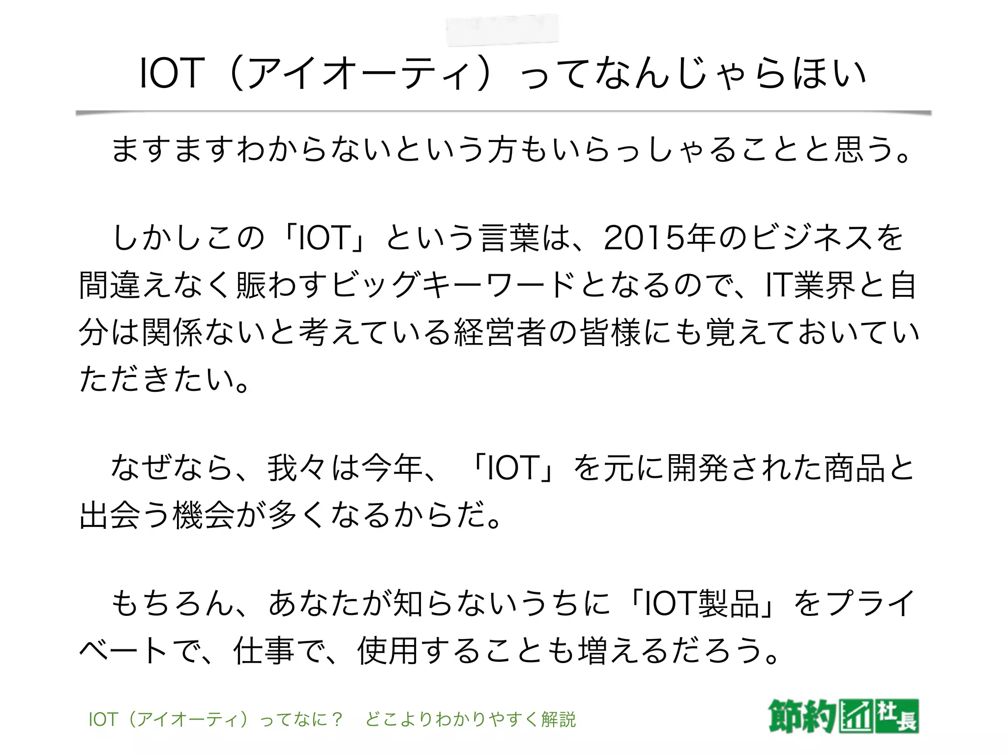 IOT（アイオーティ）ってなんじゃらほい
 ますますわからないという方もいらっしゃることと思う。
 しかしこの「IOT」という言葉は、2015年のビジネスを
間違えなく賑わすビッグキーワードとなるので、IT業界と自
分は関係ないと考えている経営者の皆様にも覚えておいてい
ただきたい。
 なぜなら、我々は今年、「IOT」を元に開発された商品と
出会う機会が多くなるからだ。
 もちろん、あなたが知らないうちに「IOT製品」をプライ
ベートで、仕事で、使用することも増えるだろう。
IOT（アイオーティ）ってなに？ どこよりわかりやすく解説
 