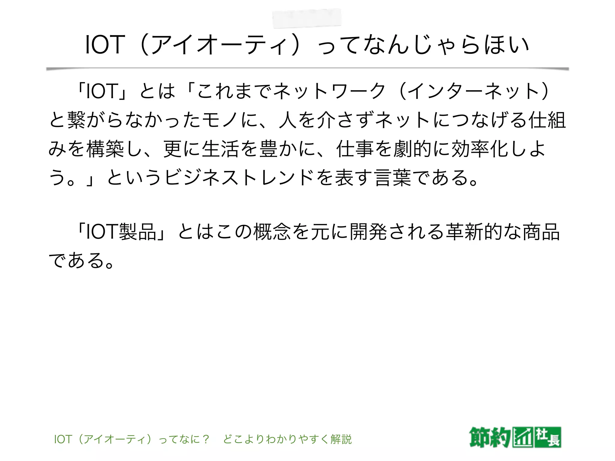 IOT（アイオーティ）ってなんじゃらほい
 「IOT」とは「これまでネットワーク（インターネット）
と繋がらなかったモノに、人を介さずネットにつなげる仕組
みを構築し、更に生活を豊かに、仕事を劇的に効率化しよ
う。」というビジネストレンドを表す言葉である。
 「IOT製品」とはこの概念を元に開発される革新的な商品
である。
IOT（アイオーティ）ってなに？ どこよりわかりやすく解説
 