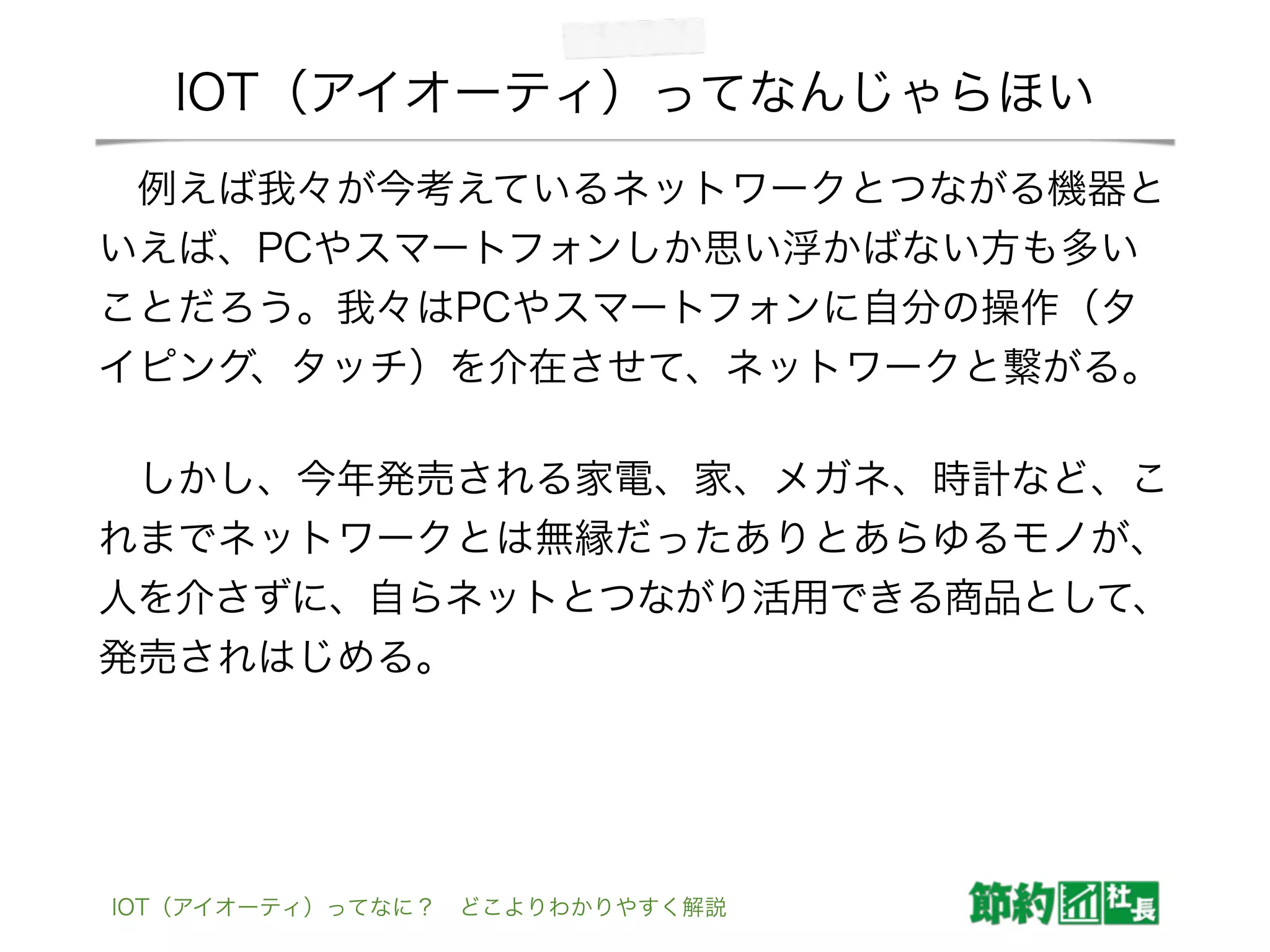 IOT（アイオーティ）ってなんじゃらほい
 例えば我々が今考えているネットワークとつながる機器と
いえば、PCやスマートフォンしか思い浮かばない方も多い
ことだろう。我々はPCやスマートフォンに自分の操作（タ
イピング、タッチ）を介在させて、ネットワークと繋がる。
 しかし、今年発売される家電、家、メガネ、時計など、こ
れまでネットワークとは無縁だったありとあらゆるモノが、
人を介さずに、自らネットとつながり活用できる商品として、
発売されはじめる。
IOT（アイオーティ）ってなに？ どこよりわかりやすく解説
 