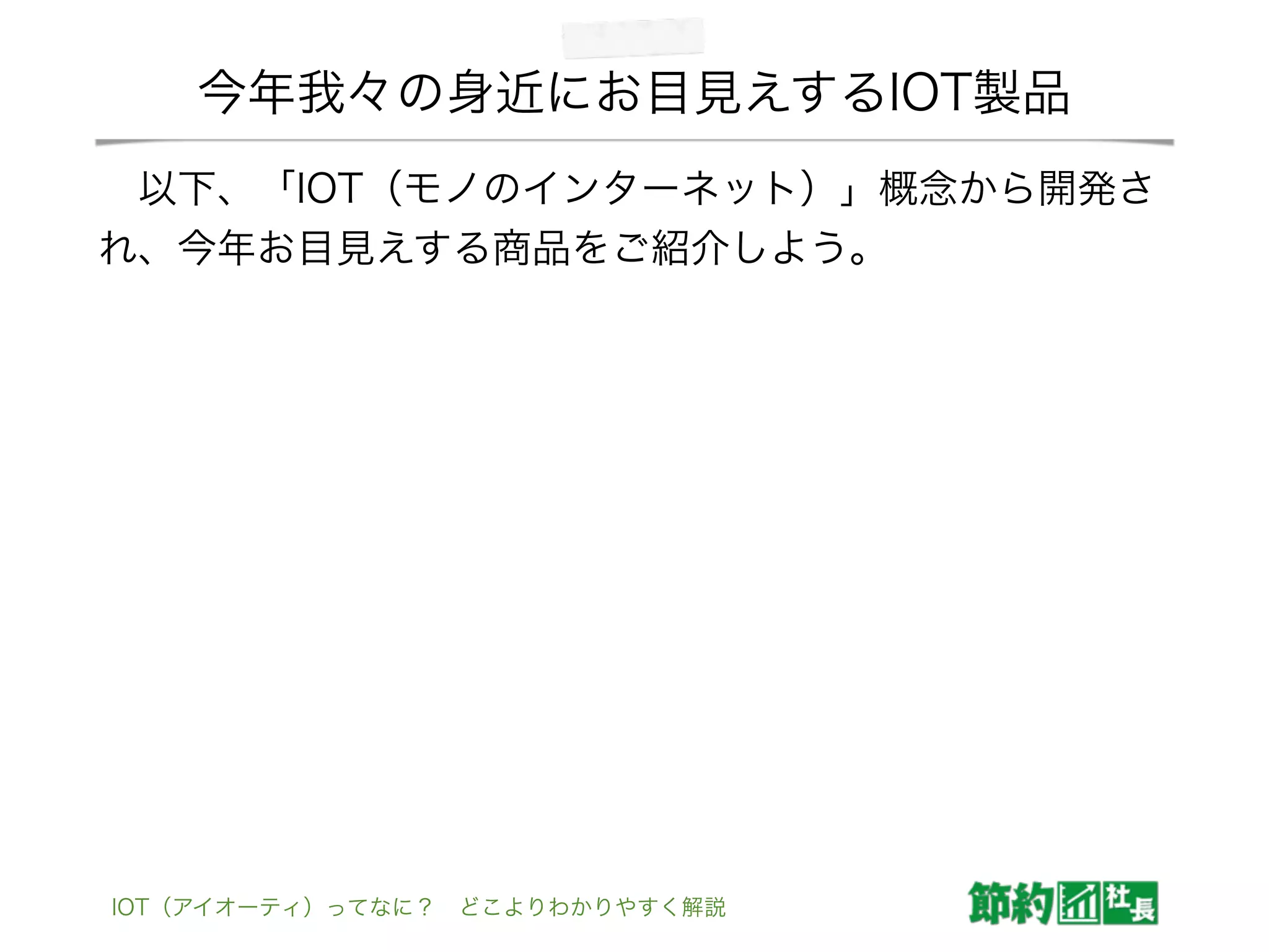 今年我々の身近にお目見えするIOT製品
 以下、「IOT（モノのインターネット）」概念から開発さ
れ、今年お目見えする商品をご紹介しよう。
IOT（アイオーティ）ってなに？ どこよりわかりやすく解説
 