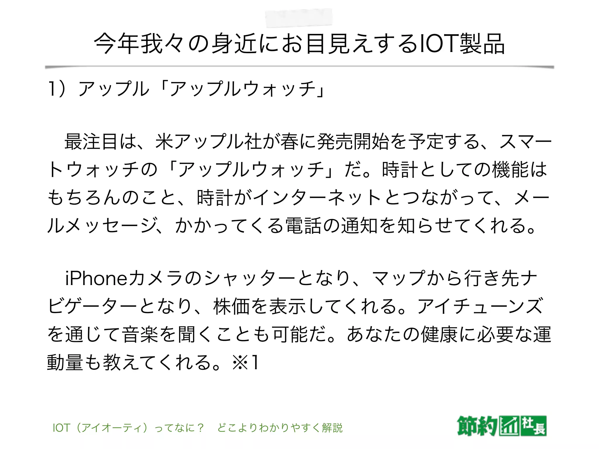 今年我々の身近にお目見えするIOT製品
1）アップル「アップルウォッチ」
 最注目は、米アップル社が春に発売開始を予定する、スマー
トウォッチの「アップルウォッチ」だ。時計としての機能は
もちろんのこと、時計がインターネットとつながって、メー
ルメッセージ、かかってくる電話の通知を知らせてくれる。
 iPhoneカメラのシャッターとなり、マップから行き先ナ
ビゲーターとなり、株価を表示してくれる。アイチューンズ
を通じて音楽を聞くことも可能だ。あなたの健康に必要な運
動量も教えてくれる。※1
IOT（アイオーティ）ってなに？ どこよりわかりやすく解説
 