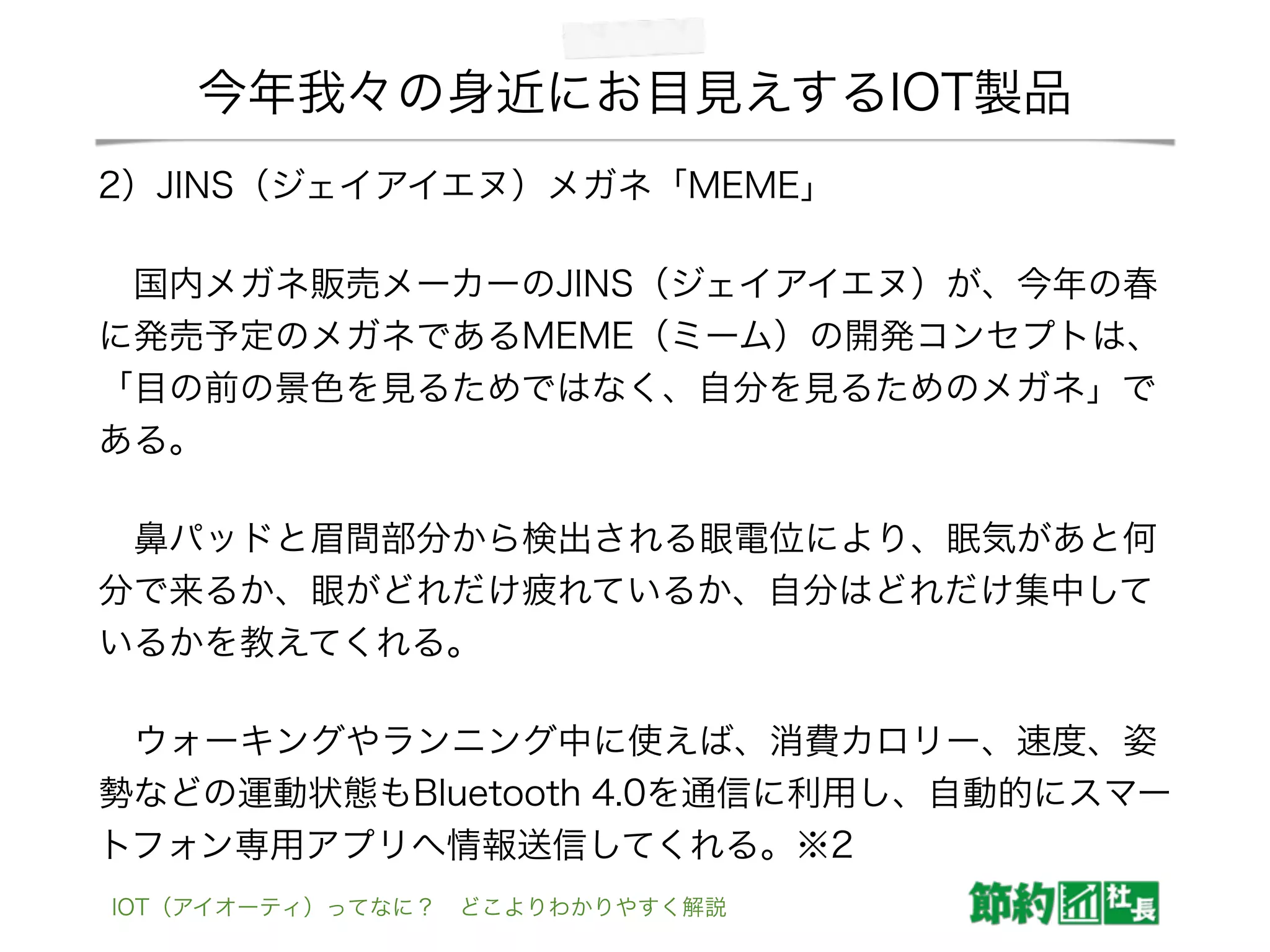 今年我々の身近にお目見えするIOT製品
2）JINS（ジェイアイエヌ）メガネ「MEME」
 国内メガネ販売メーカーのJINS（ジェイアイエヌ）が、今年の春
に発売予定のメガネであるMEME（ミーム）の開発コンセプトは、
「目の前の景色を見るためではなく、自分を見るためのメガネ」で
ある。
 鼻パッドと眉間部分から検出される眼電位により、眠気があと何
分で来るか、眼がどれだけ疲れているか、自分はどれだけ集中して
いるかを教えてくれる。
 ウォーキングやランニング中に使えば、消費カロリー、速度、姿
勢などの運動状態もBluetooth 4.0を通信に利用し、自動的にスマー
トフォン専用アプリへ情報送信してくれる。※2
IOT（アイオーティ）ってなに？ どこよりわかりやすく解説
 