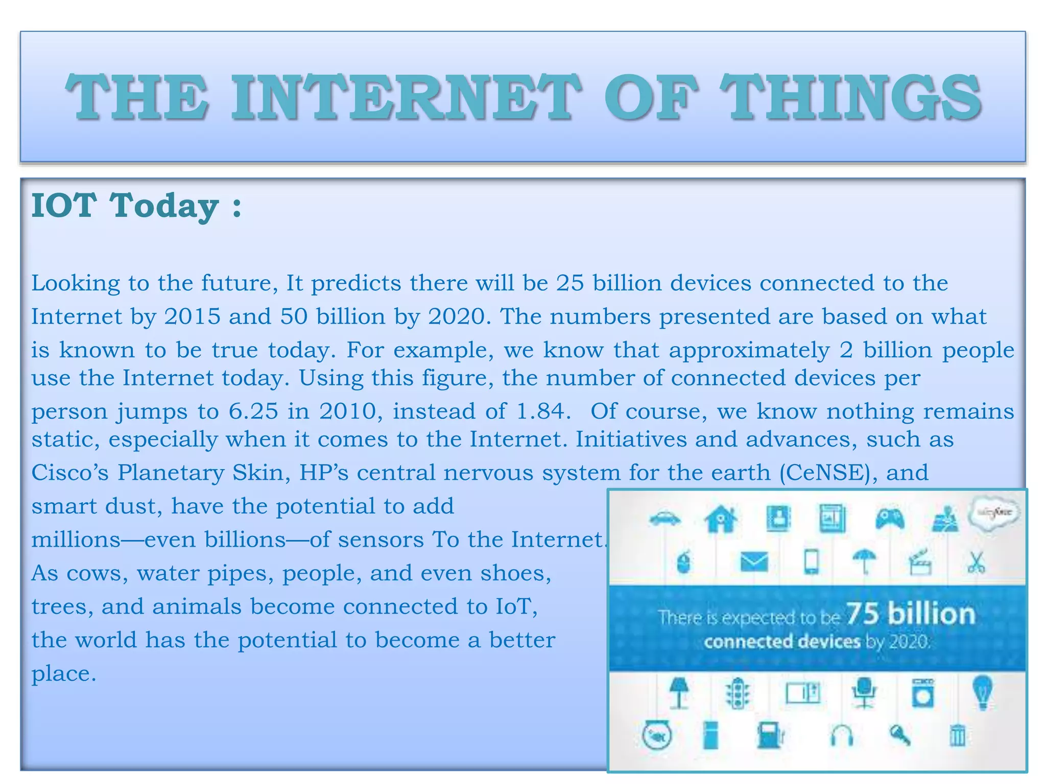 THE INTERNET OF THINGS
IOT Today :
Looking to the future, It predicts there will be 25 billion devices connected to the
Internet by 2015 and 50 billion by 2020. The numbers presented are based on what
is known to be true today. For example, we know that approximately 2 billion people
use the Internet today. Using this figure, the number of connected devices per
person jumps to 6.25 in 2010, instead of 1.84. Of course, we know nothing remains
static, especially when it comes to the Internet. Initiatives and advances, such as
Cisco’s Planetary Skin, HP’s central nervous system for the earth (CeNSE), and
smart dust, have the potential to add
millions—even billions—of sensors To the Internet.
As cows, water pipes, people, and even shoes,
trees, and animals become connected to IoT,
the world has the potential to become a better
place.
 