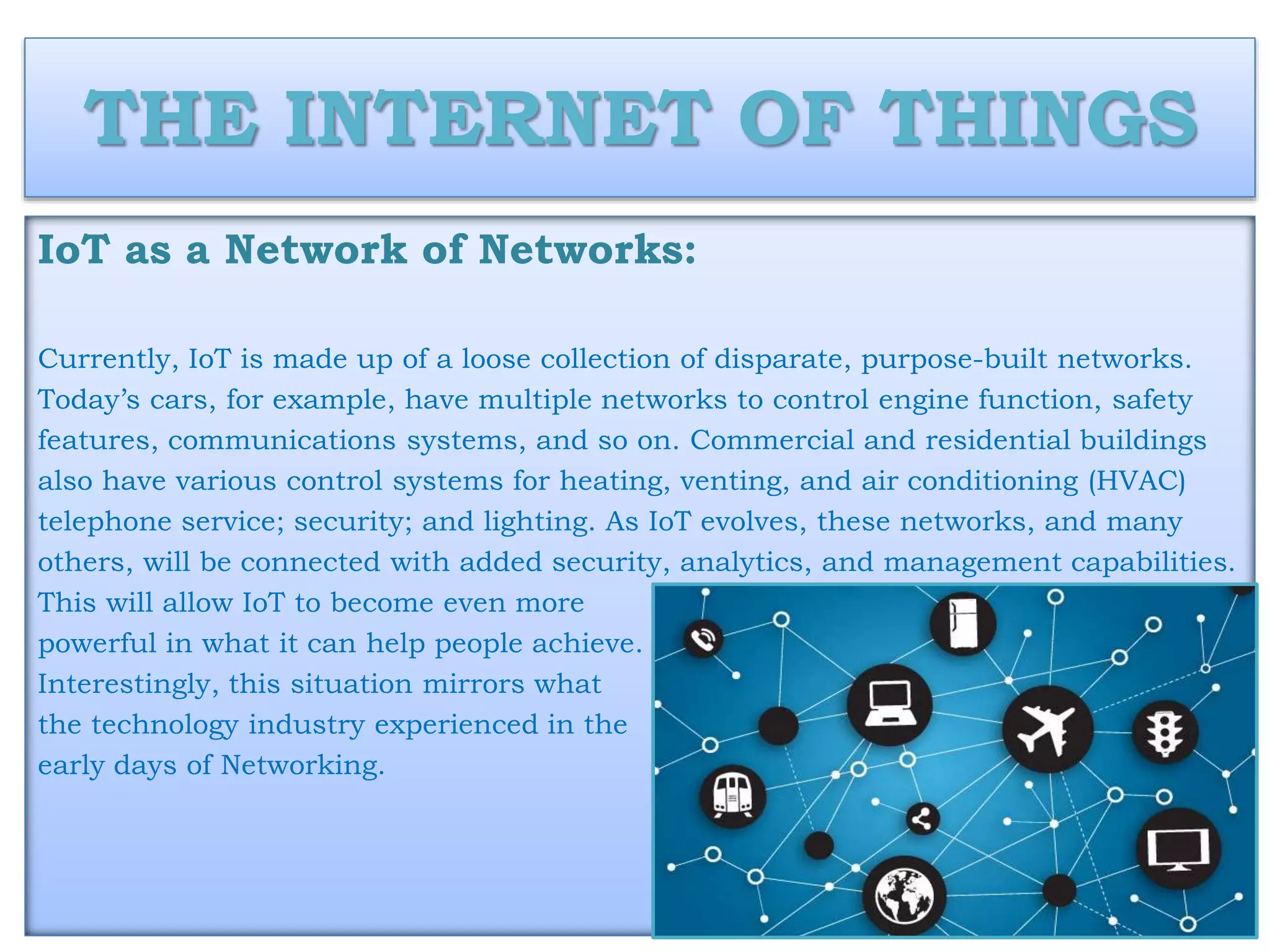 THE INTERNET OF THINGS
IoT as a Network of Networks:
Currently, IoT is made up of a loose collection of disparate, purpose-built networks.
Today’s cars, for example, have multiple networks to control engine function, safety
features, communications systems, and so on. Commercial and residential buildings
also have various control systems for heating, venting, and air conditioning (HVAC)
telephone service; security; and lighting. As IoT evolves, these networks, and many
others, will be connected with added security, analytics, and management capabilities.
This will allow IoT to become even more
powerful in what it can help people achieve.
Interestingly, this situation mirrors what
the technology industry experienced in the
early days of Networking.
 