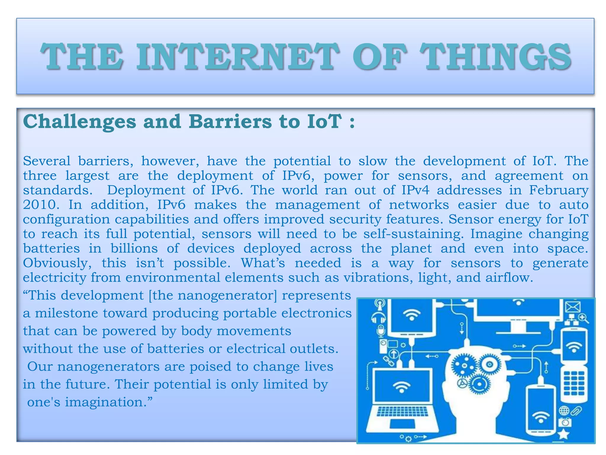 THE INTERNET OF THINGS
Challenges and Barriers to IoT :
Several barriers, however, have the potential to slow the development of IoT. The
three largest are the deployment of IPv6, power for sensors, and agreement on
standards. Deployment of IPv6. The world ran out of IPv4 addresses in February
2010. In addition, IPv6 makes the management of networks easier due to auto
configuration capabilities and offers improved security features. Sensor energy for IoT
to reach its full potential, sensors will need to be self-sustaining. Imagine changing
batteries in billions of devices deployed across the planet and even into space.
Obviously, this isn’t possible. What’s needed is a way for sensors to generate
electricity from environmental elements such as vibrations, light, and airflow.
“This development [the nanogenerator] represents
a milestone toward producing portable electronics
that can be powered by body movements
without the use of batteries or electrical outlets.
Our nanogenerators are poised to change lives
in the future. Their potential is only limited by
one's imagination.”
 