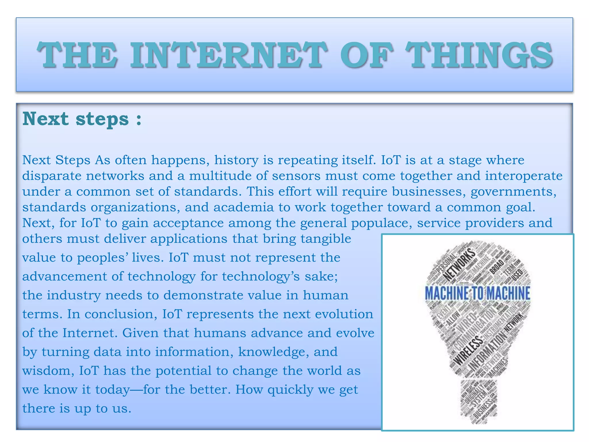 THE INTERNET OF THINGS
Next steps :
Next Steps As often happens, history is repeating itself. IoT is at a stage where
disparate networks and a multitude of sensors must come together and interoperate
under a common set of standards. This effort will require businesses, governments,
standards organizations, and academia to work together toward a common goal.
Next, for IoT to gain acceptance among the general populace, service providers and
others must deliver applications that bring tangible
value to peoples’ lives. IoT must not represent the
advancement of technology for technology’s sake;
the industry needs to demonstrate value in human
terms. In conclusion, IoT represents the next evolution
of the Internet. Given that humans advance and evolve
by turning data into information, knowledge, and
wisdom, IoT has the potential to change the world as
we know it today—for the better. How quickly we get
there is up to us.
 