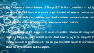  The fundamental idea of Internet of Things (IoT) is that connectivity is rapidly
growing -- via the Internet -- to a wide range of embedded sensors, devices and
systems. IoT embraces existing machine-to-machine communications and
expands to include more analytics and consumer-oriented products.
Extended theory of IoT suggests to make connection between all living and
nonliving things so that a normal person don’t have to log in to computer to
transfer data and to get connected. This will give immediate access to information
about the physical world and the objects.