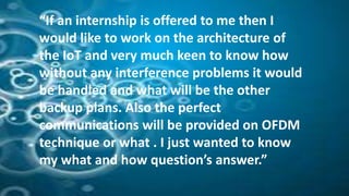 “If an internship is offered to me then I
would like to work on the architecture of
the IoT and very much keen to know how
without any interference problems it would
be handled and what will be the other
backup plans. Also the perfect
communications will be provided on OFDM
technique or what . I just wanted to know
my what and how question’s answer.”