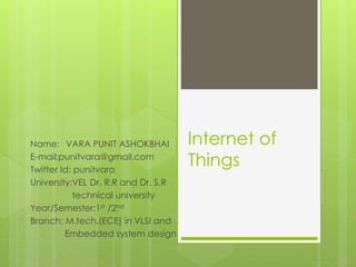 Internet of
Things
Name: VARA PUNIT ASHOKBHAI
E-mail:punitvara@gmail.com
Twitter Id: punitvara
University:VEL Dr. R.R and Dr. S.R
technical university
Year/Semester:1st /2nd
Branch: M.tech.(ECE) in VLSI and
Embedded system design
 